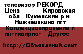 телевизор РЕКОРД 345 › Цена ­ 5 000 - Кировская обл., Куменский р-н, Нижнеивкино пгт Коллекционирование и антиквариат » Другое   